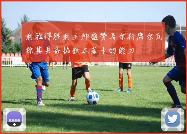 利雅得胜利主帅盛赞马尔科席尔瓦称其具备执教本菲卡的能力