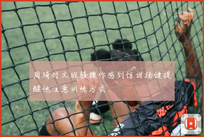 周琦对文班骚操作感到惊讶杨健提醒他注意训练方式