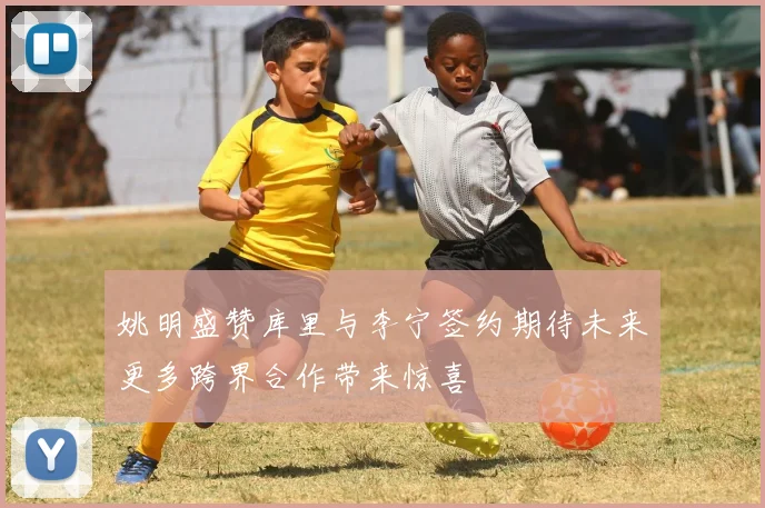 姚明盛赞库里与李宁签约期待未来更多跨界合作带来惊喜