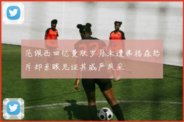 范佩西回忆曼联岁月未遭弗格森怒斥却亲眼见证其威严风采