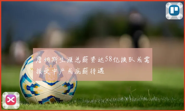 詹姆斯生涯总薪资达58亿换队或需接受中产或底薪待遇