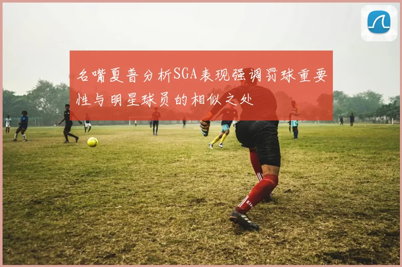 名嘴夏普分析SGA表现强调罚球重要性与明星球员的相似之处