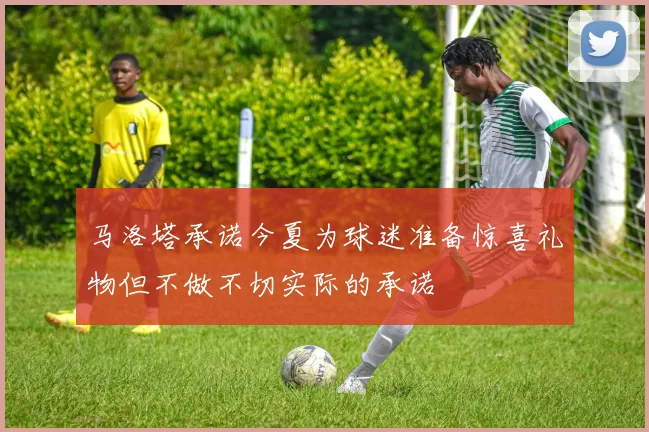 马洛塔承诺今夏为球迷准备惊喜礼物但不做不切实际的承诺