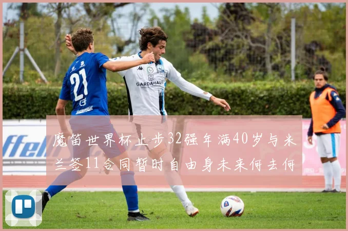 魔笛世界杯止步32强年满40岁与米兰签11合同暂时自由身未来何去何从