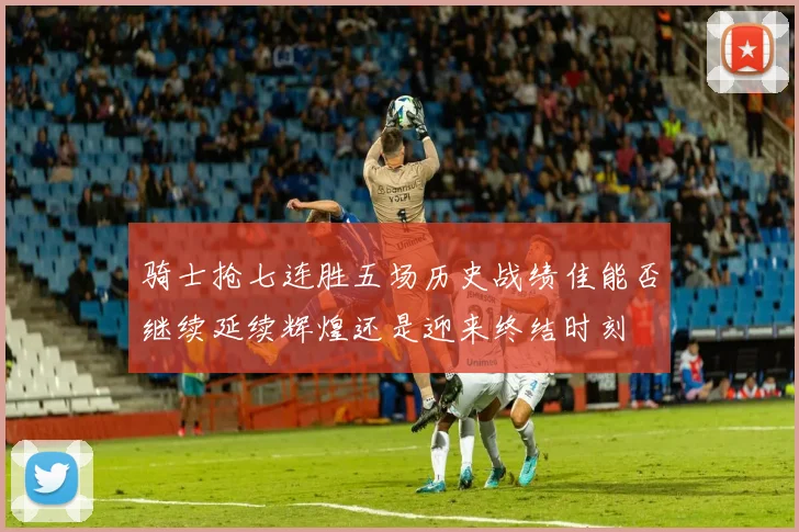骑士抢七连胜五场历史战绩佳能否继续延续辉煌还是迎来终结时刻