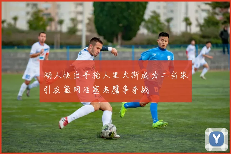 湖人快出手抢人里夫斯成为二当家引发篮网活塞老鹰争夺战