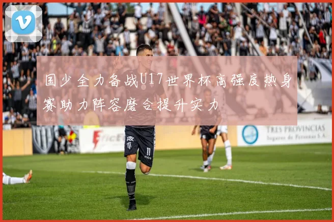 国少全力备战U17世界杯高强度热身赛助力阵容磨合提升实力