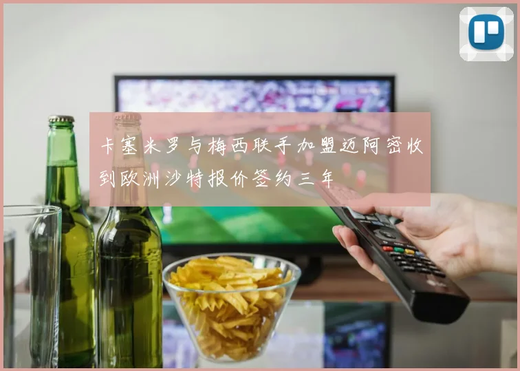 卡塞米罗与梅西联手加盟迈阿密收到欧洲沙特报价签约三年