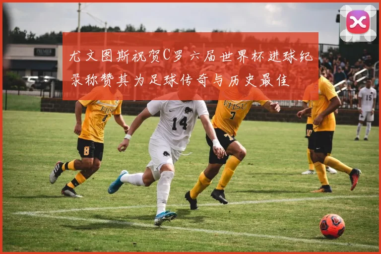 尤文图斯祝贺C罗六届世界杯进球纪录称赞其为足球传奇与历史最佳