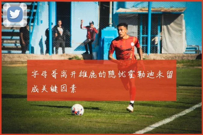 字母哥离开雄鹿的隐忧霍勒迪未留成关键因素