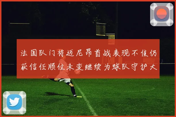 法国队门将迈尼昂首战表现不佳仍获信任顺位未变继续为球队守护大门
