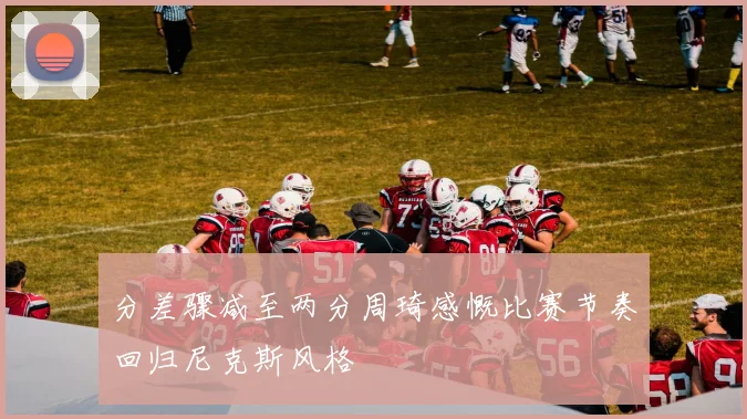 分差骤减至两分周琦感慨比赛节奏回归尼克斯风格