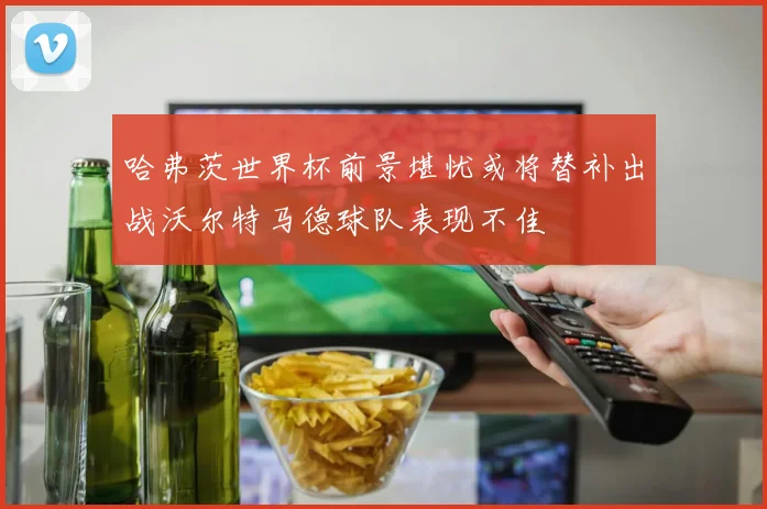 哈弗茨世界杯前景堪忧或将替补出战沃尔特马德球队表现不佳