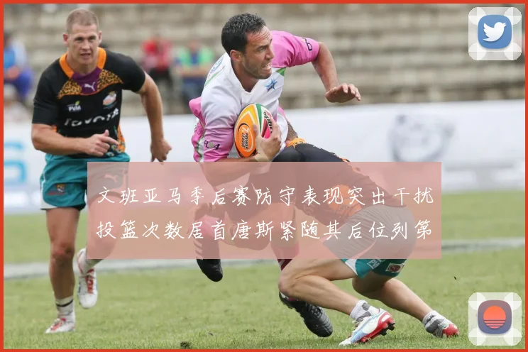 文班亚马季后赛防守表现突出干扰投篮次数居首唐斯紧随其后位列第五
