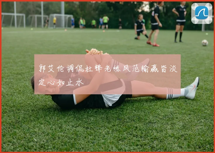 郭艾伦调侃杜锋老练风范输赢皆淡定心如止水