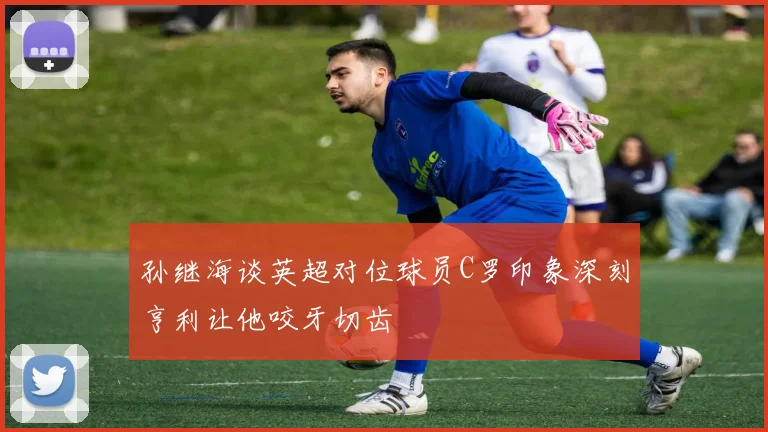 孙继海谈英超对位球员C罗印象深刻亨利让他咬牙切齿