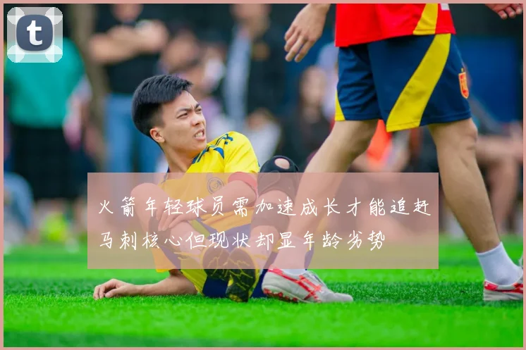火箭年轻球员需加速成长才能追赶马刺核心但现状却显年龄劣势