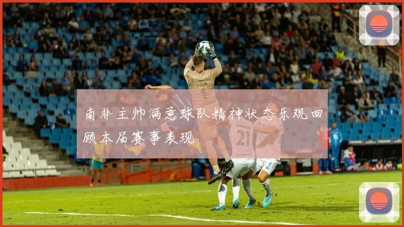 南非主帅满意球队精神状态乐观回顾本届赛事表现