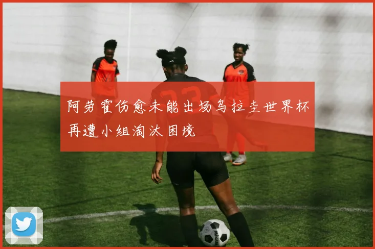 阿劳霍伤愈未能出场乌拉圭世界杯再遭小组淘汰困境