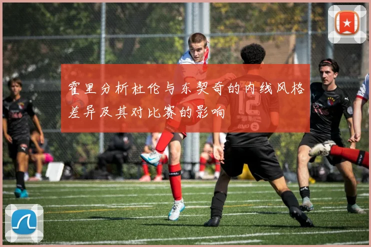 霍里分析杜伦与东契奇的内线风格差异及其对比赛的影响