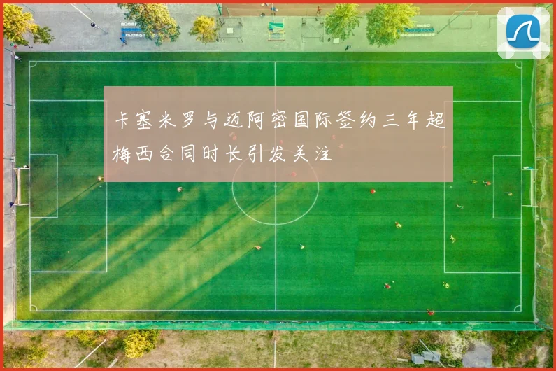 卡塞米罗与迈阿密国际签约三年超梅西合同时长引发关注