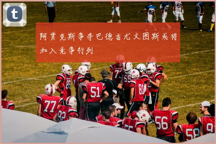 阿贾克斯争夺巴德吉尤文图斯或将加入竞争行列