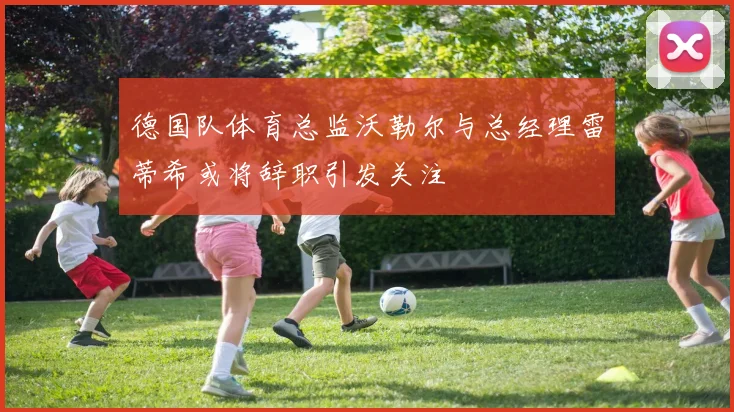 德国队体育总监沃勒尔与总经理雷蒂希或将辞职引发关注