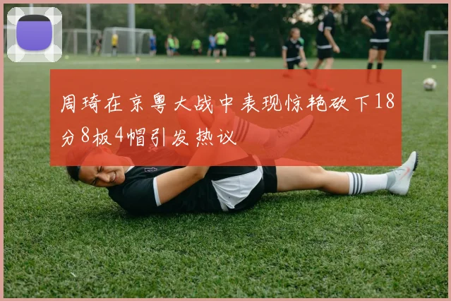 周琦在京粤大战中表现惊艳砍下18分8板4帽引发热议